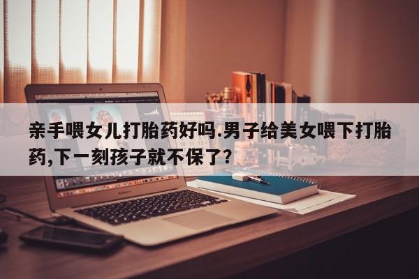 打胎药全国包邮购买联系方式微信亲手喂女儿打胎药好吗.男子给美女喂下打胎药,下一刻孩子就不保了？