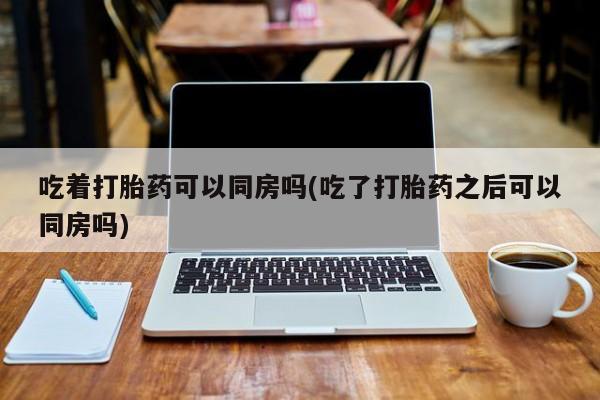 打胎药全国包邮购买联系方式微信吃着打胎药可以同房吗(吃了打胎药之后可以同房吗)